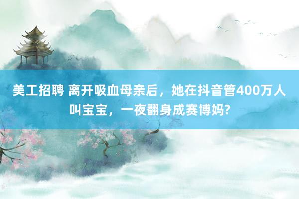 美工招聘 离开吸血母亲后，她在抖音管400万人叫宝宝，一夜翻身成赛博妈?